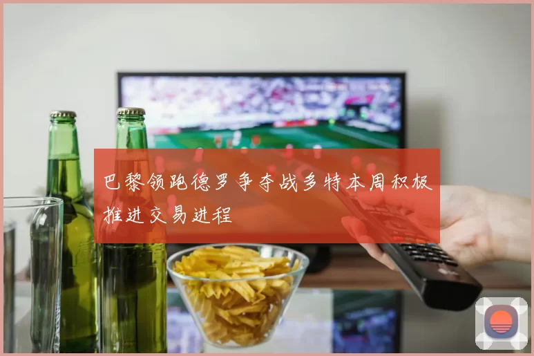 巴黎领跑德罗争夺战多特本周积极推进交易进程