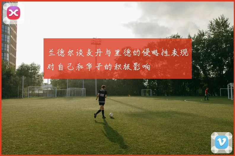 兰德尔谈麦丹与里德的侵略性表现对自己和华子的积极影响