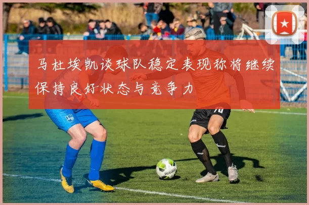 马杜埃凯谈球队稳定表现称将继续保持良好状态与竞争力