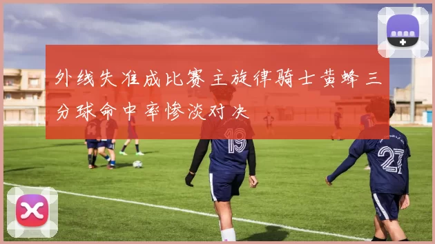 外线失准成比赛主旋律骑士黄蜂三分球命中率惨淡对决