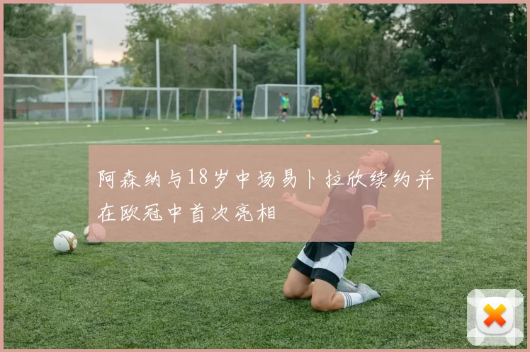 阿森纳与18岁中场易卜拉欣续约并在欧冠中首次亮相
