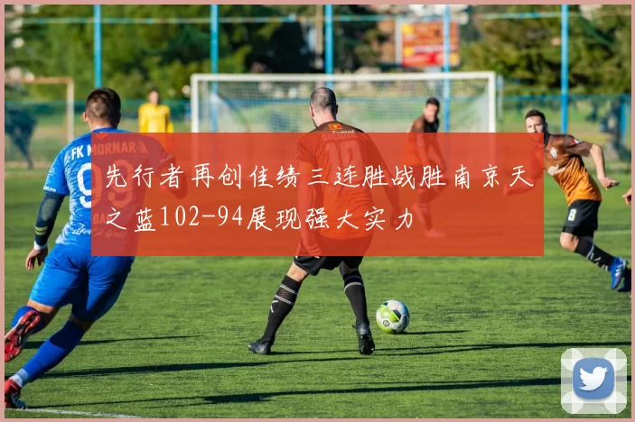 先行者再创佳绩三连胜战胜南京天之蓝102-94展现强大实力