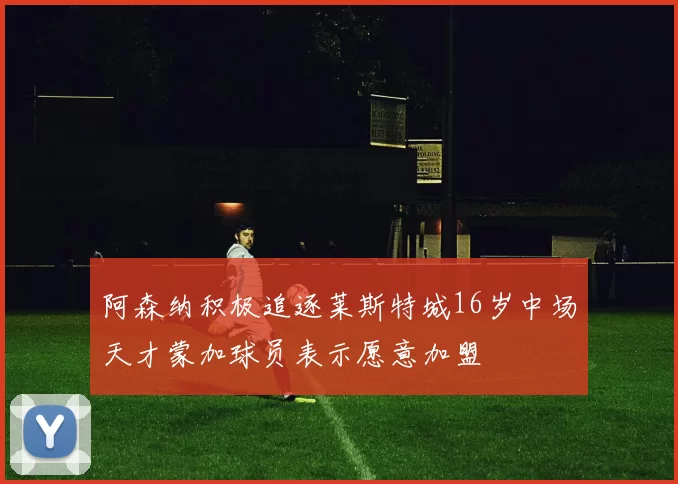 阿森纳积极追逐莱斯特城16岁中场天才蒙加球员表示愿意加盟