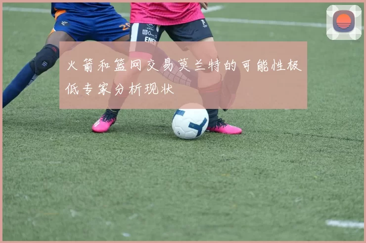 火箭和篮网交易莫兰特的可能性极低专家分析现状