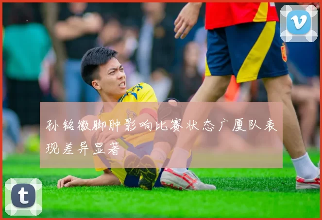 孙铭徽脚肿影响比赛状态广厦队表现差异显著