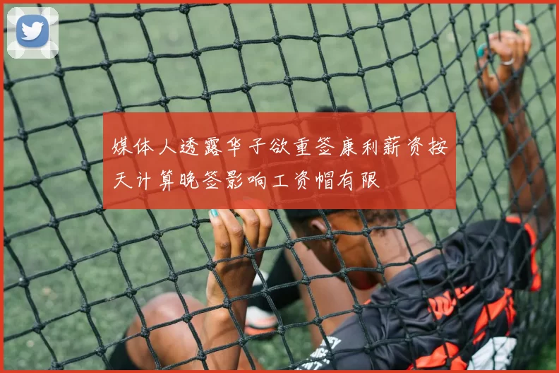 媒体人透露华子欲重签康利薪资按天计算晚签影响工资帽有限
