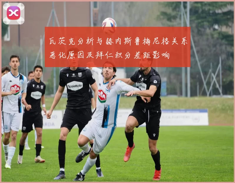 瓦茨克分析与赫内斯鲁梅尼格关系恶化原因及拜仁积分差距影响